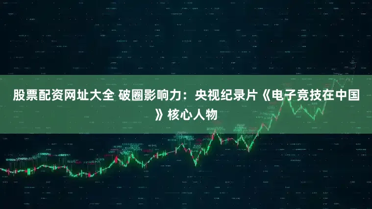 股票配资网址大全 破圈影响力：央视纪录片《电子竞技在中国》核心人物