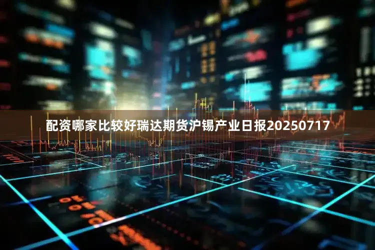 配资哪家比较好瑞达期货沪锡产业日报20250717