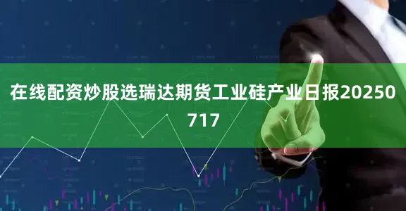 在线配资炒股选瑞达期货工业硅产业日报20250717