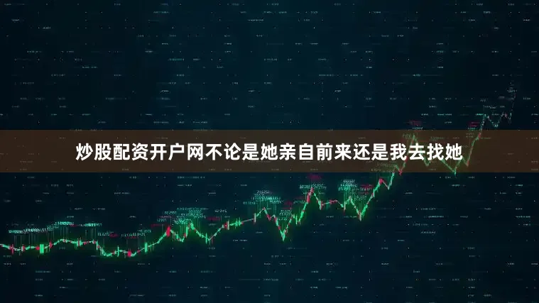 炒股配资开户网不论是她亲自前来还是我去找她