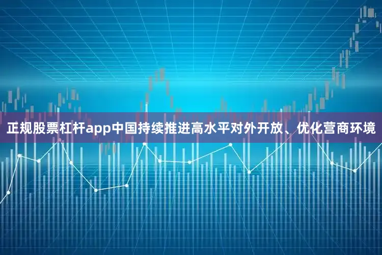正规股票杠杆app中国持续推进高水平对外开放、优化营商环境