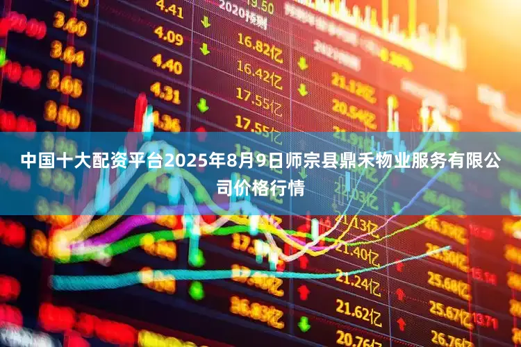 中国十大配资平台2025年8月9日师宗县鼎禾物业服务有限公司价格行情